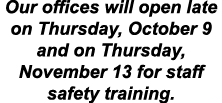 Our offices will open late on Thursday, October 9 and on Thursday, November 13 for staff safety training. 